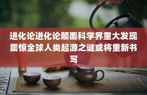 进化论进化论颠覆科学界重大发现震惊全球人类起源之谜或将重新书写