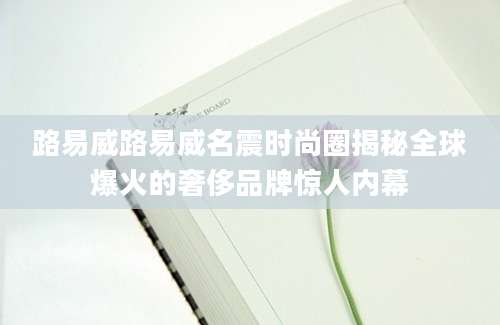 路易威路易威名震时尚圈揭秘全球爆火的奢侈品牌惊人内幕