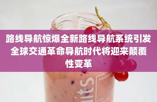 路线导航惊爆全新路线导航系统引发全球交通革命导航时代将迎来颠覆性变革