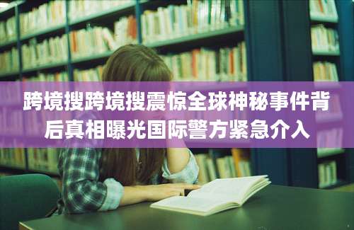 跨境搜跨境搜震惊全球神秘事件背后真相曝光国际警方紧急介入