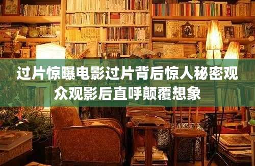 过片惊曝电影过片背后惊人秘密观众观影后直呼颠覆想象