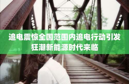 追电震惊全国范围内追电行动引发狂潮新能源时代来临