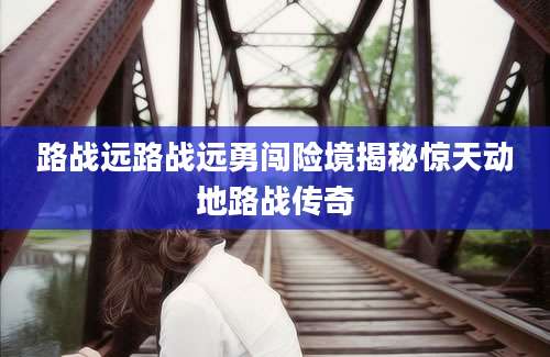 路战远路战远勇闯险境揭秘惊天动地路战传奇