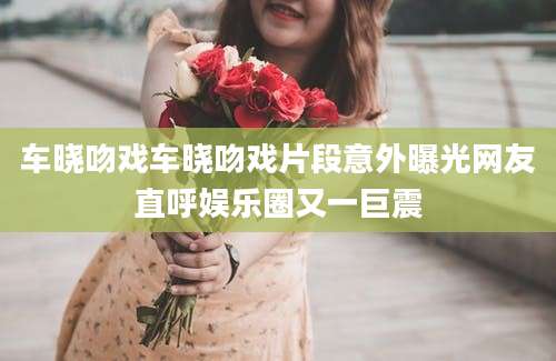 车晓吻戏车晓吻戏片段意外曝光网友直呼娱乐圈又一巨震