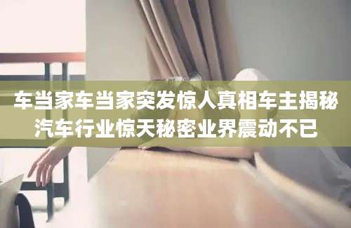 车当家车当家突发惊人真相车主揭秘汽车行业惊天秘密业界震动不已