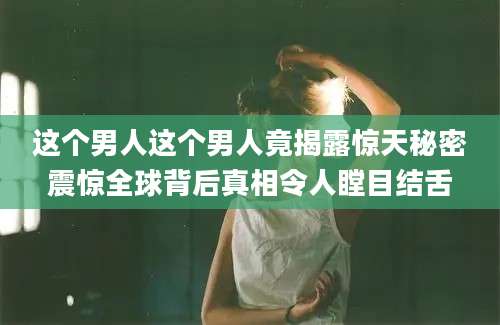 这个男人这个男人竟揭露惊天秘密震惊全球背后真相令人瞠目结舌