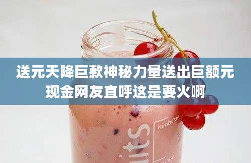 送元天降巨款神秘力量送出巨额元现金网友直呼这是要火啊