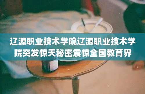 辽源职业技术学院辽源职业技术学院突发惊天秘密震惊全国教育界