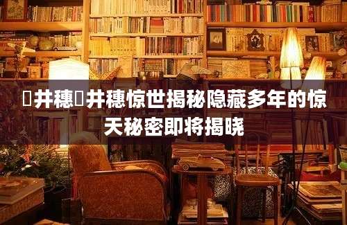 辻井穗辻井穗惊世揭秘隐藏多年的惊天秘密即将揭晓