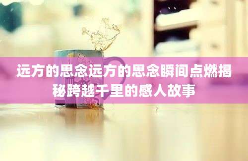 远方的思念远方的思念瞬间点燃揭秘跨越千里的感人故事
