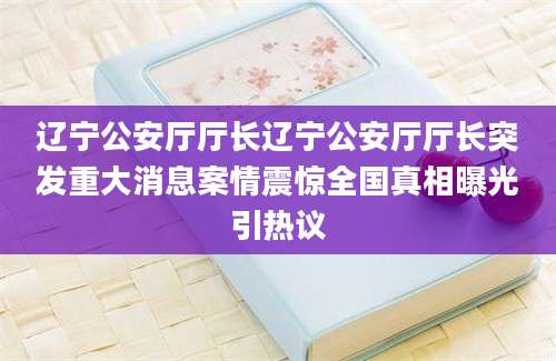 辽宁公安厅厅长辽宁公安厅厅长突发重大消息案情震惊全国真相曝光引热议