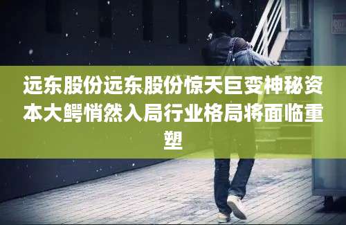 远东股份远东股份惊天巨变神秘资本大鳄悄然入局行业格局将面临重塑