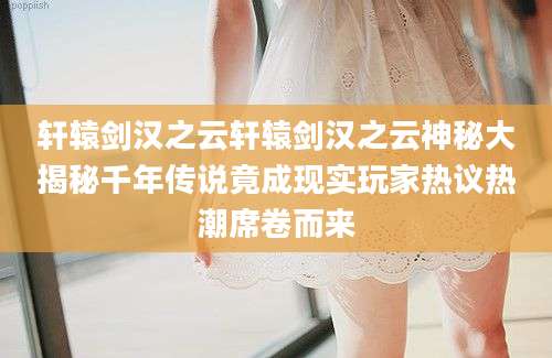 轩辕剑汉之云轩辕剑汉之云神秘大揭秘千年传说竟成现实玩家热议热潮席卷而来