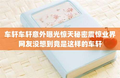 车轩车轩意外曝光惊天秘密震惊业界网友没想到竟是这样的车轩
