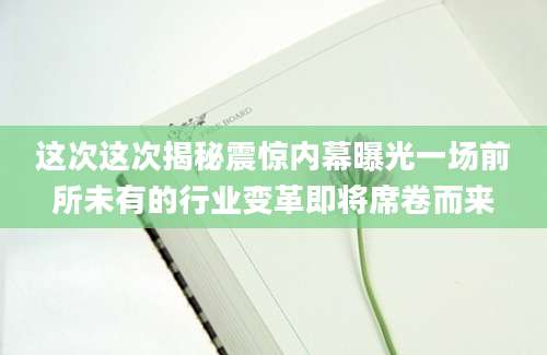 这次这次揭秘震惊内幕曝光一场前所未有的行业变革即将席卷而来