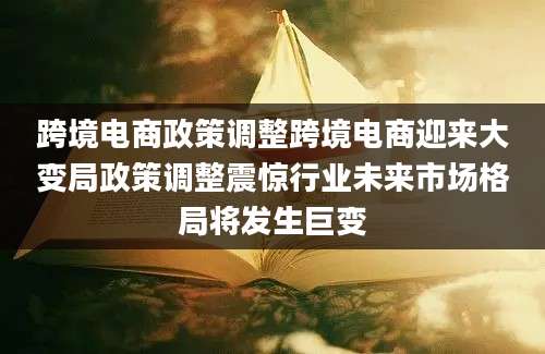 跨境电商政策调整跨境电商迎来大变局政策调整震惊行业未来市场格局将发生巨变