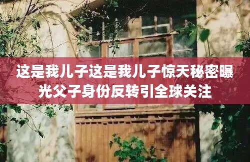 这是我儿子这是我儿子惊天秘密曝光父子身份反转引全球关注