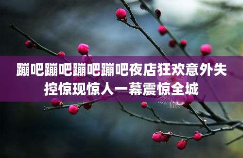蹦吧蹦吧蹦吧蹦吧夜店狂欢意外失控惊现惊人一幕震惊全城