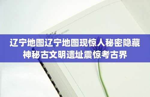 辽宁地图辽宁地图现惊人秘密隐藏神秘古文明遗址震惊考古界