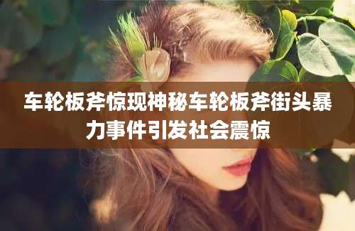 车轮板斧惊现神秘车轮板斧街头暴力事件引发社会震惊