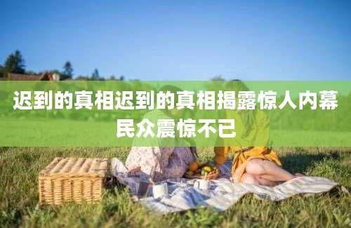 迟到的真相迟到的真相揭露惊人内幕民众震惊不已