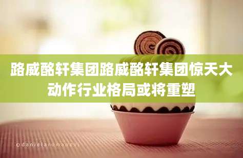 路威酩轩集团路威酩轩集团惊天大动作行业格局或将重塑