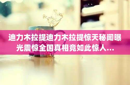 迪力木拉提迪力木拉提惊天秘闻曝光震惊全国真相竟如此惊人...