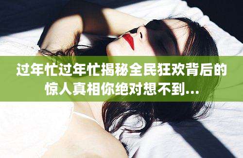 过年忙过年忙揭秘全民狂欢背后的惊人真相你绝对想不到...