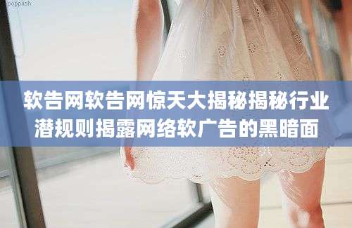 软告网软告网惊天大揭秘揭秘行业潜规则揭露网络软广告的黑暗面