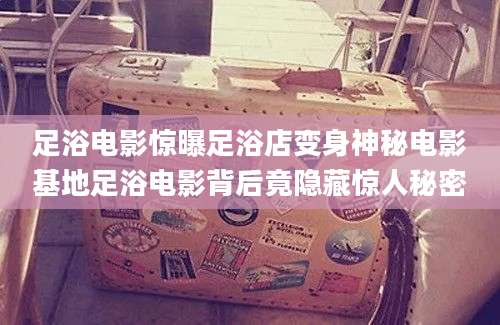 足浴电影惊曝足浴店变身神秘电影基地足浴电影背后竟隐藏惊人秘密