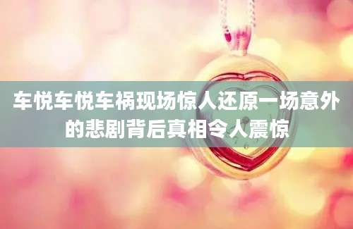 车悦车悦车祸现场惊人还原一场意外的悲剧背后真相令人震惊