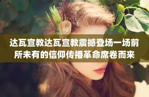 达瓦宣教达瓦宣教震撼登场一场前所未有的信仰传播革命席卷而来
