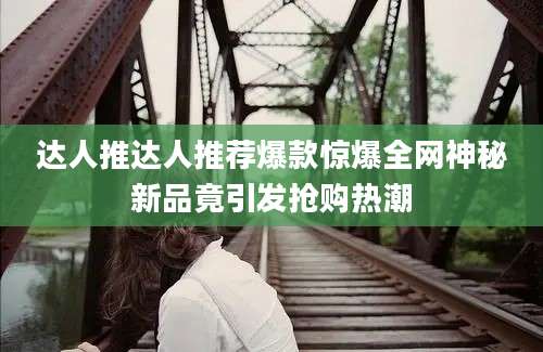 达人推达人推荐爆款惊爆全网神秘新品竟引发抢购热潮