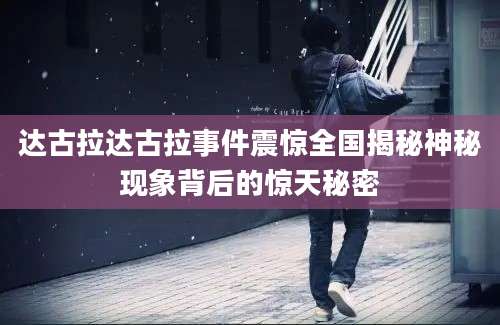 达古拉达古拉事件震惊全国揭秘神秘现象背后的惊天秘密