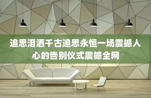 追思泪洒千古追思永恒一场震撼人心的告别仪式震撼全网
