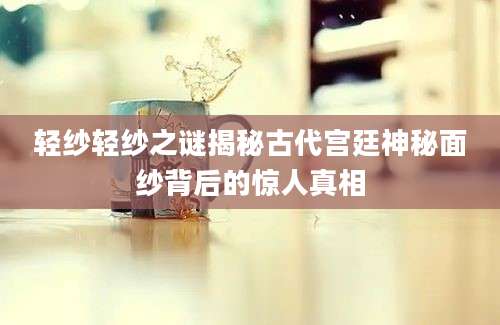 轻纱轻纱之谜揭秘古代宫廷神秘面纱背后的惊人真相
