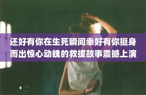 还好有你在生死瞬间幸好有你挺身而出惊心动魄的救援故事震撼上演