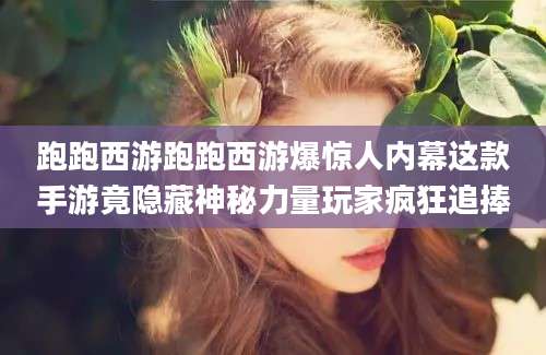 跑跑西游跑跑西游爆惊人内幕这款手游竟隐藏神秘力量玩家疯狂追捧