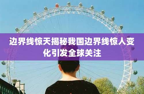 边界线惊天揭秘我国边界线惊人变化引发全球关注