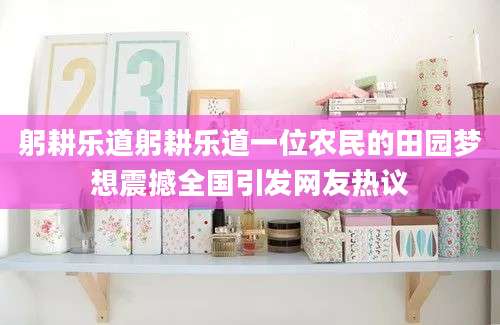 躬耕乐道躬耕乐道一位农民的田园梦想震撼全国引发网友热议