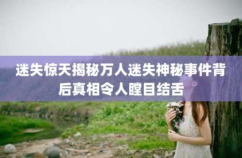 迷失惊天揭秘万人迷失神秘事件背后真相令人瞠目结舌
