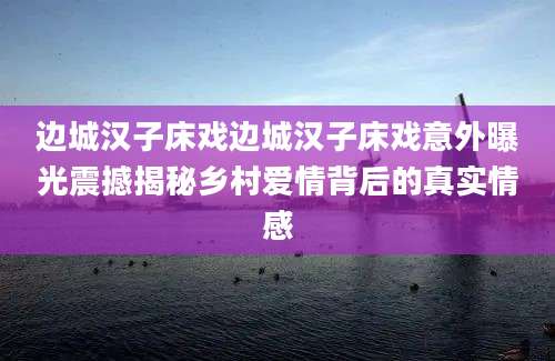 边城汉子床戏边城汉子床戏意外曝光震撼揭秘乡村爱情背后的真实情感