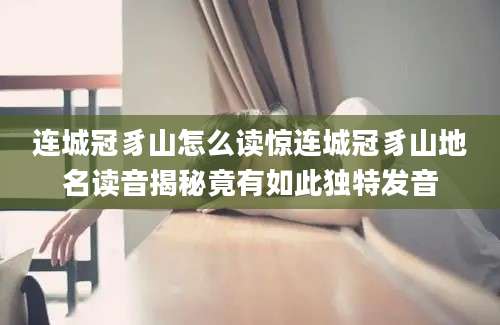 连城冠豸山怎么读惊连城冠豸山地名读音揭秘竟有如此独特发音