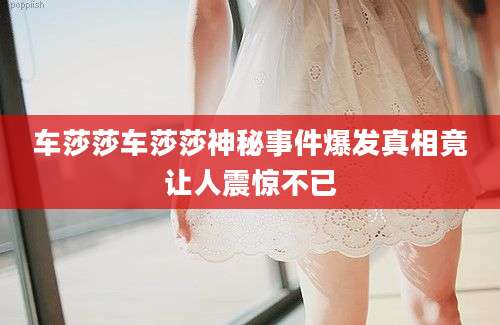 车莎莎车莎莎神秘事件爆发真相竟让人震惊不已