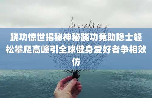 跷功惊世揭秘神秘跷功竟助隐士轻松攀爬高峰引全球健身爱好者争相效仿