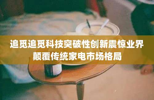 追觅追觅科技突破性创新震惊业界颠覆传统家电市场格局
