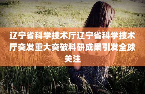 辽宁省科学技术厅辽宁省科学技术厅突发重大突破科研成果引发全球关注