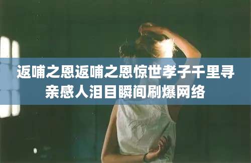 返哺之恩返哺之恩惊世孝子千里寻亲感人泪目瞬间刷爆网络