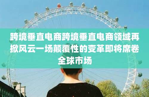跨境垂直电商跨境垂直电商领域再掀风云一场颠覆性的变革即将席卷全球市场