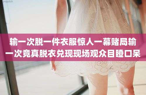 输一次脱一件衣服惊人一幕赌局输一次竟真脱衣兑现现场观众目瞪口呆